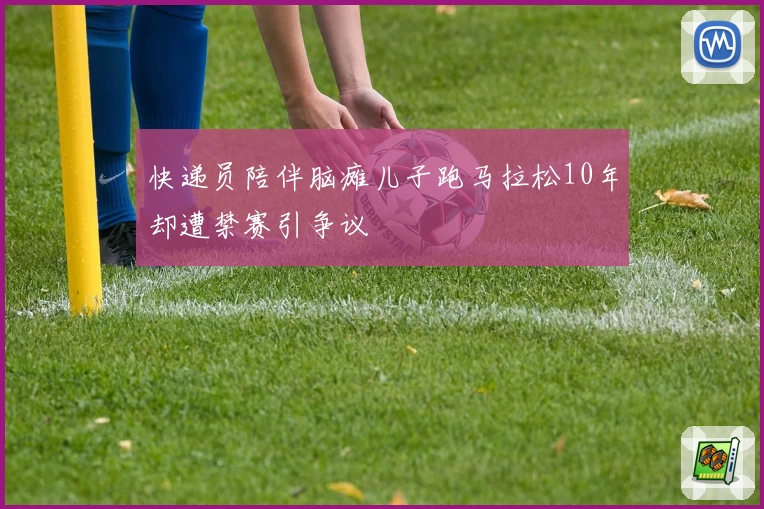 快递员陪伴脑瘫儿子跑马拉松10年却遭禁赛引争议