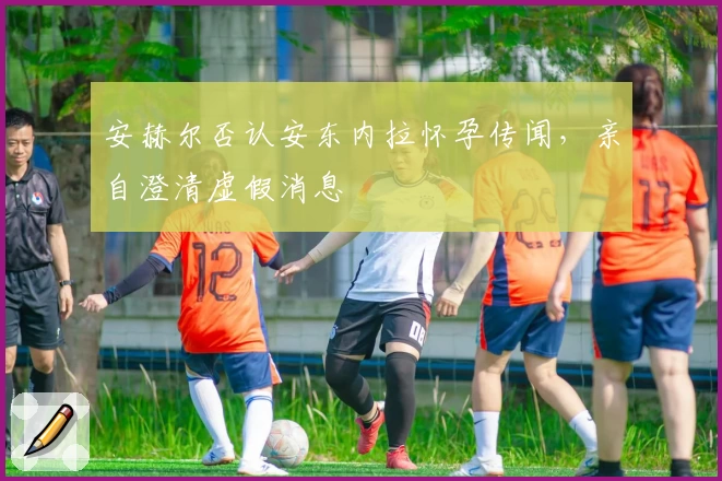安赫尔否认安东内拉怀孕传闻，亲自澄清虚假消息