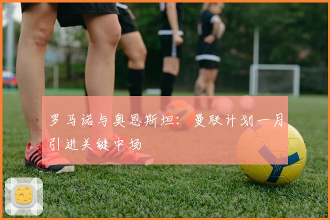 罗马诺与奥恩斯坦：曼联计划一月引进关键中场