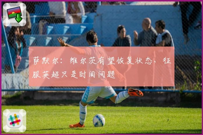 萨默尔：维尔茨有望恢复状态，征服英超只是时间问题