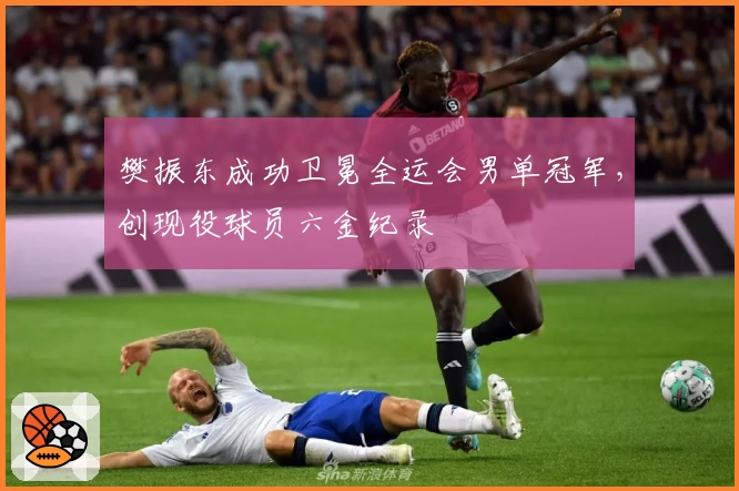 樊振东成功卫冕全运会男单冠军，创现役球员六金纪录