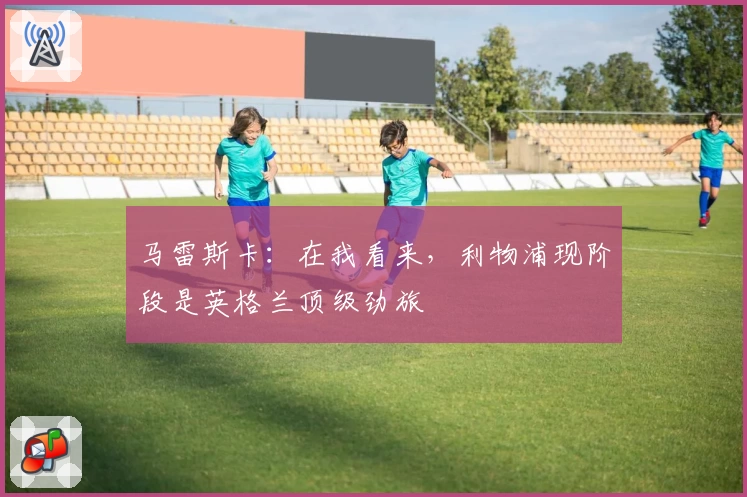 马雷斯卡：在我看来，利物浦现阶段是英格兰顶级劲旅
