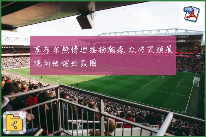 塞布尔热情迎接杨瀚森 众将笑颜展现训练馆好氛围